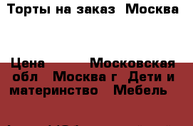 Торты на заказ. Москва  › Цена ­ 800 - Московская обл., Москва г. Дети и материнство » Мебель   